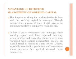ADVANTAGE OF EFFECTIVE
MANAGEMENT OF WORKING CAPITAL

 The important thing for a shareholder is how
 well the working capital is managed. Though
 measured at a point of time, it still says a lot
 about how healthy a company's revenues are.

 In last 2 years, companies that managed their
 working capital well have reported relatively
 strong profits, and their shareholders have been
 rewarded with capital appreciation despite an
 overall trend of declining share prices. Others,
 especially commodity producers and companies
 whose products face cyclical demand, have
 floundered.
 