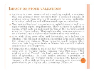 IMPACT ON STOCK VALUATIONS
 As there is a cost associated with working capital, a company
 that can generate more revenues from a specified amount of
 working capital than others will eventually be more profitable,
 with better cash flows and will command superior valuation.
 Most commodity-based companies are capital-intensive and have
 high working capital requirements. Their business is cyclical in
 nature, which puts an additional burden on the working capital
 when the chips are down. That explains why these companies are
 not able to extract a higher valuation from the stock markets.
 Also, with piling receivables and inventories, cash inflows are
 affected. This can lead to problems in paying large cash outflows
 like interest and dividend. Many companies can do nothing other
 than use their long-term funds to finance this shortfall -- which
 can also lead to falling profits.
 Companies that prefer to maintain low levels of working capital
 score well on working capital turnover ratio (Net sales / Net
 working capital).Though this level varies with the nature and
 scale of operations, the stock market attaches a premium to
 companies with low working capital requirements. Likewise, a
 company with a high working capital turnover ratio vis-a-vis its
 peers tends to get a higher price to earnings (PE) ratio.
 