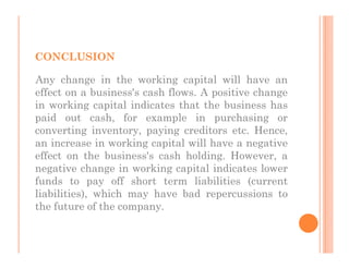 CONCLUSION

Any change in the working capital will have an
effect on a business's cash flows. A positive change
in working capital indicates that the business has
paid out cash, for example in purchasing or
converting inventory, paying creditors etc. Hence,
an increase in working capital will have a negative
effect on the business's cash holding. However, a
negative change in working capital indicates lower
funds to pay off short term liabilities (current
liabilities), which may have bad repercussions to
the future of the company.
 
