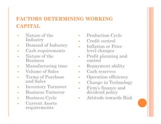 FACTORS DETERMINING WORKING
CAPITAL
  Nature of the        Production Cycle
  Industry             Credit control
  Demand of Industry   Inflation or Price
  Cash requirements    level changes
  Nature of the        Profit planning and
  Business             control
  Manufacturing time   Repayment ability
  Volume of Sales      Cash reserves
  Terms of Purchase    Operation efficiency
  and Sales            Change in Technology
  Inventory Turnover   Firm’s finance and
  Business Turnover    dividend policy
  Business Cycle       Attitude towards Risk
  Current Assets
  requirements
 