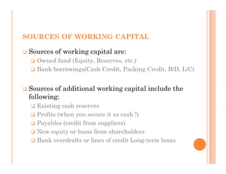 SOURCES OF WORKING CAPITAL

 Sources of working capital are:
   Owned fund (Equity, Reserves, etc.)
   Bank borrowings(Cash Credit, Packing Credit, B/D, L/C)


 Sources of additional working capital include the
 following:
   Existing cash reserves
   Profits (when you secure it as cash !)
   Payables (credit from suppliers)
   New equity or loans from shareholders
   Bank overdrafts or lines of credit Long-term loans
 