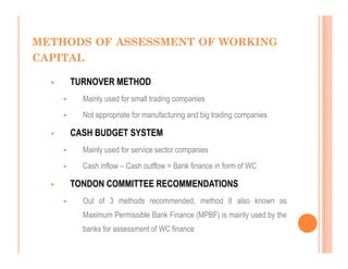 METHODS OF ASSESSMENT OF WORKING
CAPITAL

    TURNOVER METHOD
      Mainly used for small trading companies
      Not appropriate for manufacturing and big trading companies

    CASH BUDGET SYSTEM
      Mainly used for service sector companies
      Cash inflow – Cash outflow = Bank finance in form of WC

    TONDON COMMITTEE RECOMMENDATIONS
      Out of 3 methods recommended, method II also known as
      Maximum Permissible Bank Finance (MPBF) is mainly used by the
      banks for assessment of WC finance
 