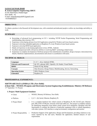 SANJAY KUMAR JOSHI
B .Tech (Computer Engineering), RHCE
S-226 Third Floor, Pandavnagar
New Delhi - 92
E-mail: sanjaykumarjoshi01@gmail.com
+919540465627
OBJECTIVE:
To obtain a position in the Research & Development area, with committed and dedicated people to utilize my knowledge and ability to
work.
SUMMARY
 Knowledge of advanced level programming in C/C++ including TCP/IP Socket Programming, Serial Programming and
multithreading, data structure, STL.
 Experience in developing advance level GUI application using Qt for Window and Linux based systems.
 Exposure to develop embedded application on Raspberry Pi or any Windows/Linux based systems.
 Exposure to develop RFID based application.
 Hands on Experience in developing application in Java, HTML, Android.
 Excellent interpersonal skills with proven abilities in resolving R&D / technology related issues.
 Experience in complete development of Software projects from identification of problem, design of project, interconnectivity
Details, Hardware implementation, documentation and closure in coordination with teams.
TECHNICAL SKILLS:
Languages C, C++, Java, Android, HTML.
Libraries and Framework Qt, STL, pthread, MFC, OpenGL, GL-Studio, Visual Studio.
DBMS Oracle 8i/10g, MySql.
Concepts Data Structure, Design Pattern, Multithreading, Servers, Networking.
Operating System DOS, Windows, Linux
Embedded Raspberry Pi
PROFESSIONAL EXPERIENCE:
SOFTWARE DATA (INDIA) LTD. (New Delhi)
(Client Side – WESEE (Weapons and Electronics System Engineering Establishment, Ministry Of Defence)
11th
September.’13- Present
1. Project: Multi Equipment Emulator
 Client : WESEE, Ministry Of Defence, New Delhi.
 Platform : C, C++, Qt, Serial, Ethernet, Raspberry Pi.
 Project Detail : It is a complete hardware box which consists of Raspberry Pi, RS 232/422 port, Ethernet
port, MIL-STD-1553B port, network switch and cables etc. This project is complete solution
for identifying integration issue before actual system level integration. Designed with full
functionality to emulate the behavior of particular equipment with or without dependency
with other systems. GUI interface to setup environment, configuration and monitor.
 Project Responsibility : Production Support of the application, Design and Development, providing solutions to any
issues reported by the end users, Maintain the application, detailed analysis of user
requirements.
 