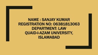 NAME : SANJAY KUMAR
REGISTRATION NO: 06381813063
DEPARTMENT: LAW
QUAID-I-AZAM UNIVERSITY,
ISLAMABAD
 