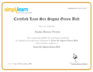 Certificate No: LSSGB-OL10351
Certified Lean Six Sigma Green Belt
This is to certify that
Sanjay Kumar Verma
Has satisfactorily fulfilled the requirements established
by Simplilearn for professional attainment in Lean Six Sigma Green Belt
And is therefore certified as a
Lean Six Sigma Green Belt
This 21st
day of December, 2016 Krishna Kumar, Director
 