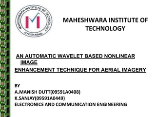 MAHESHWARA INSTITUTE OF
                      TECHNOLOGY


AN AUTOMATIC WAVELET BASED NONLINEAR
  IMAGE
ENHANCEMENT TECHNIQUE FOR AERIAL IMAGERY


BY
A.MANISH DUTT(09591A0408)
K.SANJAY(09591A0449)
ELECTRONICS AND COMMUNICATION ENGINEERING
 