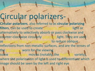 Circular polarizers-
Circular polarizers, also referred to as circular polarizing
filters, can be used to create circularly polarized light or
alternatively to selectively absorb or pass clockwise and
counter-clockwise circularly polarized light. They are used
aspolarizing filters in photography to reduce oblique
reflections from non-metallic surfaces, and are the lenses of
the 3D glasses worn for the viewing
some stereoscopic movies (notably, the RealD 3D variety),
where the polarization of light is used to differentiate which
image should be seen by the left and right eye
 