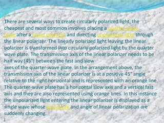 There are several ways to create circularly polarized light, the
cheapest and most common involves placing a quarter-wave
plate after a linear polarizer and directing unpolarized light through
the linear polarizer. The linearly polarized light leaving the linear
polarizer is transformed into circularly polarized light by the quarter
wave plate. The transmission axis of the linear polarizer needs to be
half way (45°) between the fast and slow
axes of the quarter-wave plate. In the arrangement above, the
transmission axis of the linear polarizer is at a positive 45° angle
relative to the right horizontal and is represented with an orange line.
The quarter-wave plate has a horizontal slow axis and a vertical fast
axis and they are also represented using orange lines. In this instance
the unpolarized light entering the linear polarizer is displayed as a
single wave whose amplitude and angle of linear polarization are
suddenly changing.
I
 