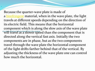 circularly polarized when viewed from the receiver.

Because the quarter-wave plate is made of
a birefringent material, when in the wave plate, the light
travels at different speeds depending on the direction of
its electric field. This means that the horizontal
component which is along the slow axis of the wave plate
will travel at a slower speed than the component that is
directed along the vertical fast axis. Initially the two
components are in phase, but as the two components
travel through the wave plate the horizontal component
of the light drifts farther behind that of the vertical. By
adjusting the thickness of the wave plate one can control
how much the horizontal.
 
