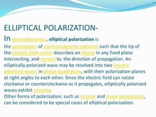 ELLIPTICAL POLARIZATION-
Inelectrodynamics, elliptical polarization is
the polarization of electromagnetic radiation such that the tip of
the electric field vector describes an ellipse in any fixed plane
intersecting, and normal to, the direction of propagation. An
elliptically polarized wave may be resolved into two linearly
polarized waves in phase quadrature, with their polarization planes
at right angles to each other. Since the electric field can rotate
clockwise or counterclockwise as it propagates, elliptically polarized
waves exhibit chirality.
Other forms of polarization, such as circular and linear polarization,
can be considered to be special cases of elliptical polarization.
 