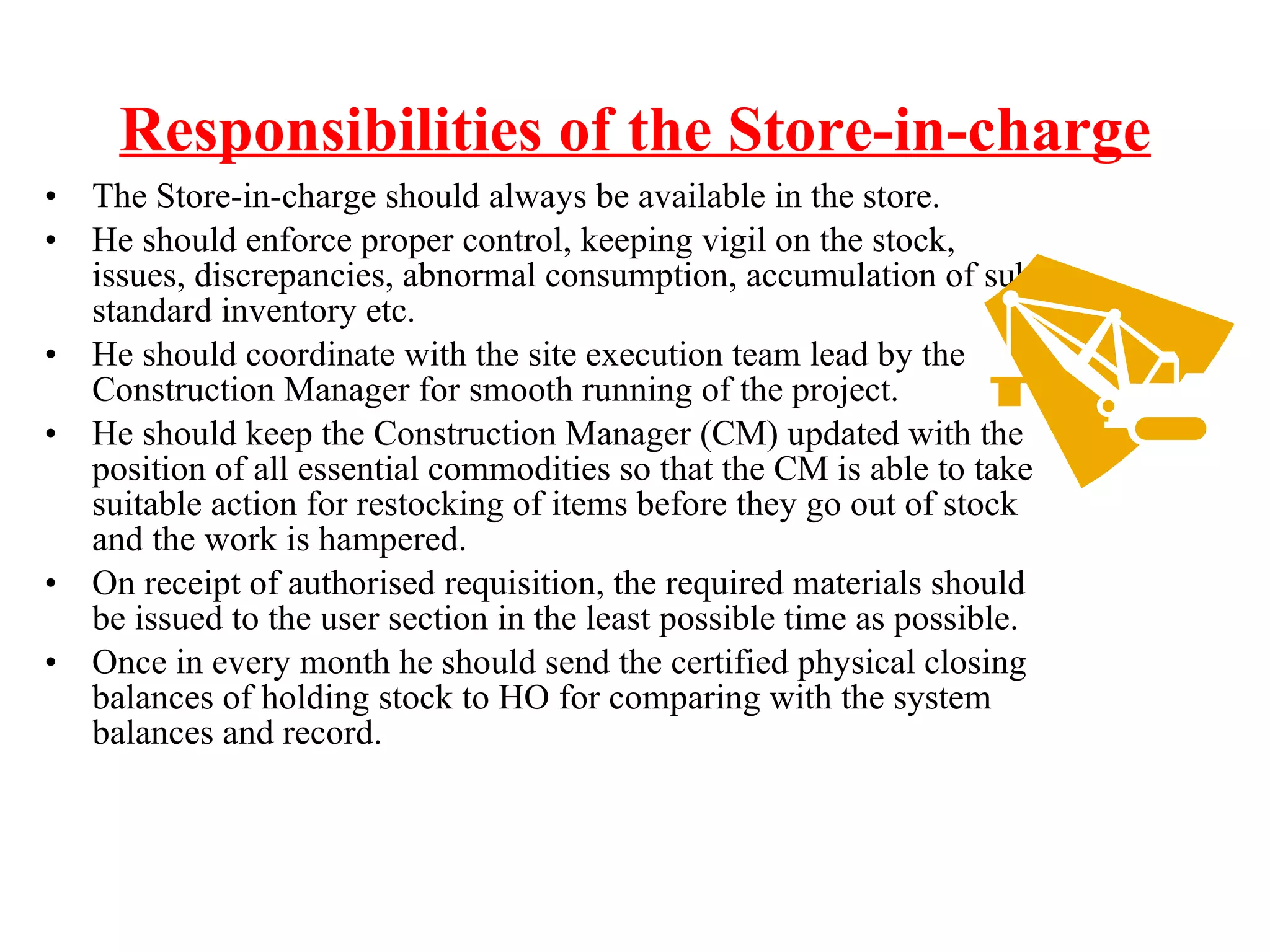 Responsibilities of the Store-in-charge The Store-in-charge should always be available in the store. He should enforce proper control, keeping vigil on the stock, issues, discrepancies, abnormal consumption, accumulation of sub-standard inventory etc.  He should coordinate with the site execution team lead by the Construction Manager for smooth running of the project. He should keep the Construction Manager (CM) updated with the position of all essential commodities so that the CM is able to take suitable action for restocking of items before they go out of stock and the work is hampered. On receipt of authorised requisition, the required materials should be issued to the user section in the least possible time as possible.  Once in every month he should send the certified physical closing balances of holding stock to HO for comparing with the system balances and record. 