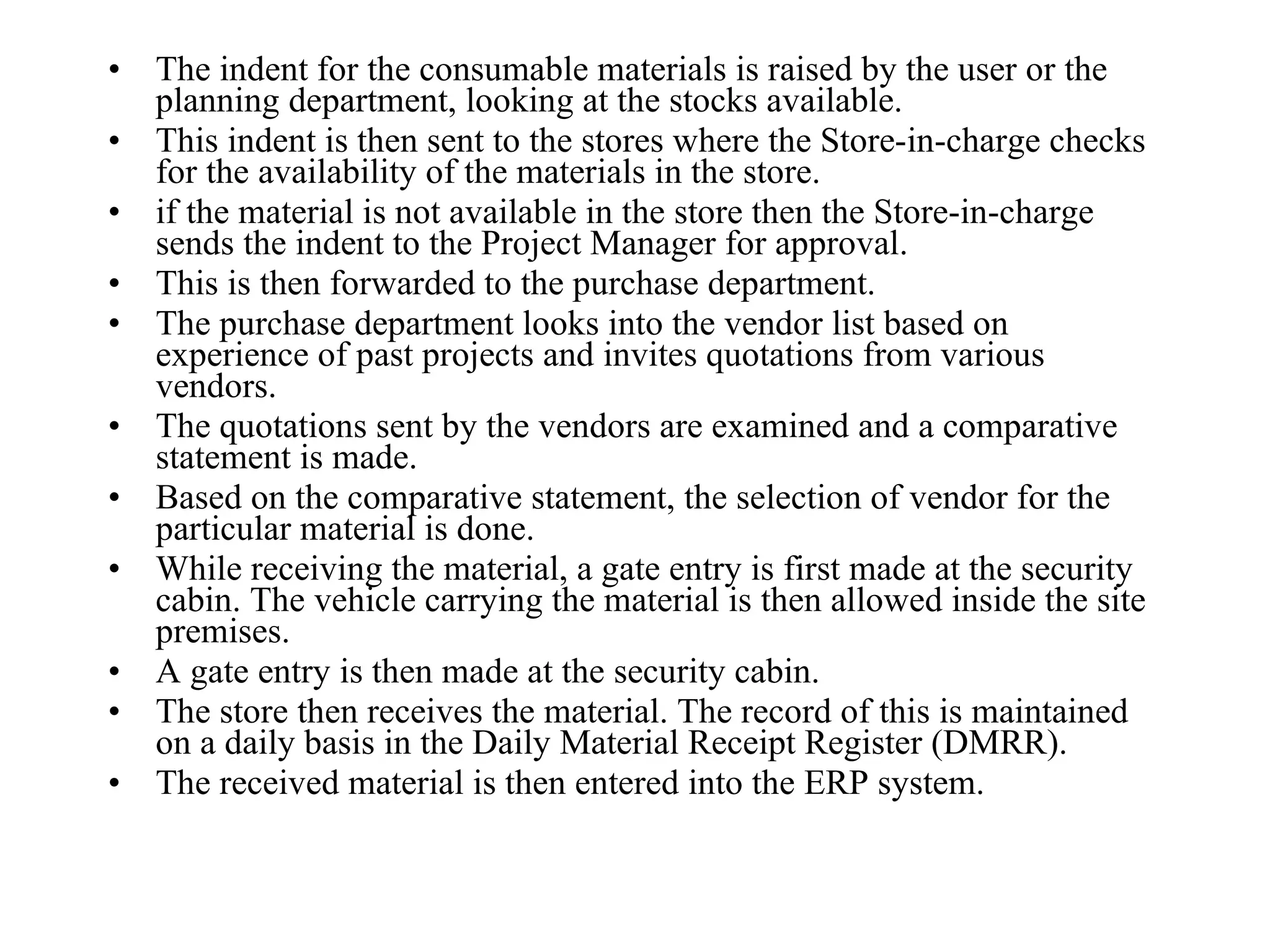 The indent for the consumable materials is raised by the user or the planning department, looking at the stocks available. This indent is then sent to the stores where the Store-in-charge checks for the availability of the materials in the store.  if the material is not available in the store then the Store-in-charge sends the indent to the Project Manager for approval.  This is then forwarded to the purchase department. The purchase department looks into the vendor list based on experience of past projects and invites quotations from various vendors. The quotations sent by the vendors are examined and a comparative statement is made.  Based on the comparative statement, the selection of vendor for the particular material is done. While receiving the material, a gate entry is first made at the security cabin. The vehicle carrying the material is then allowed inside the site premises.  A gate entry is then made at the security cabin.  The store then receives the material. The record of this is maintained on a daily basis in the Daily Material Receipt Register (DMRR). The received material is then entered into the ERP system. 