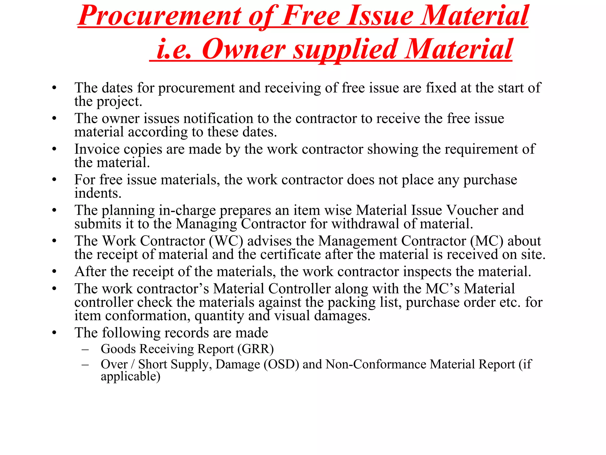 Procurement of Free Issue Material  i.e. Owner supplied Material The dates for procurement and receiving of free issue are fixed at the start of the project. The owner issues notification to the contractor to receive the free issue material according to these dates. Invoice copies are made by the work contractor showing the requirement of the material. For free issue materials, the work contractor does not place any purchase indents. The planning in-charge prepares an item wise Material Issue Voucher and submits it to the Managing Contractor for withdrawal of material.  The Work Contractor (WC) advises the Management Contractor (MC) about the receipt of material and the certificate after the material is received on site. After the receipt of the materials, the work contractor inspects the material. The work contractor’s Material Controller along with the MC’s Material controller check the materials against the packing list, purchase order etc. for item conformation, quantity and visual damages. The following records are made Goods Receiving Report (GRR) Over / Short Supply, Damage (OSD) and Non-Conformance Material Report (if applicable) 