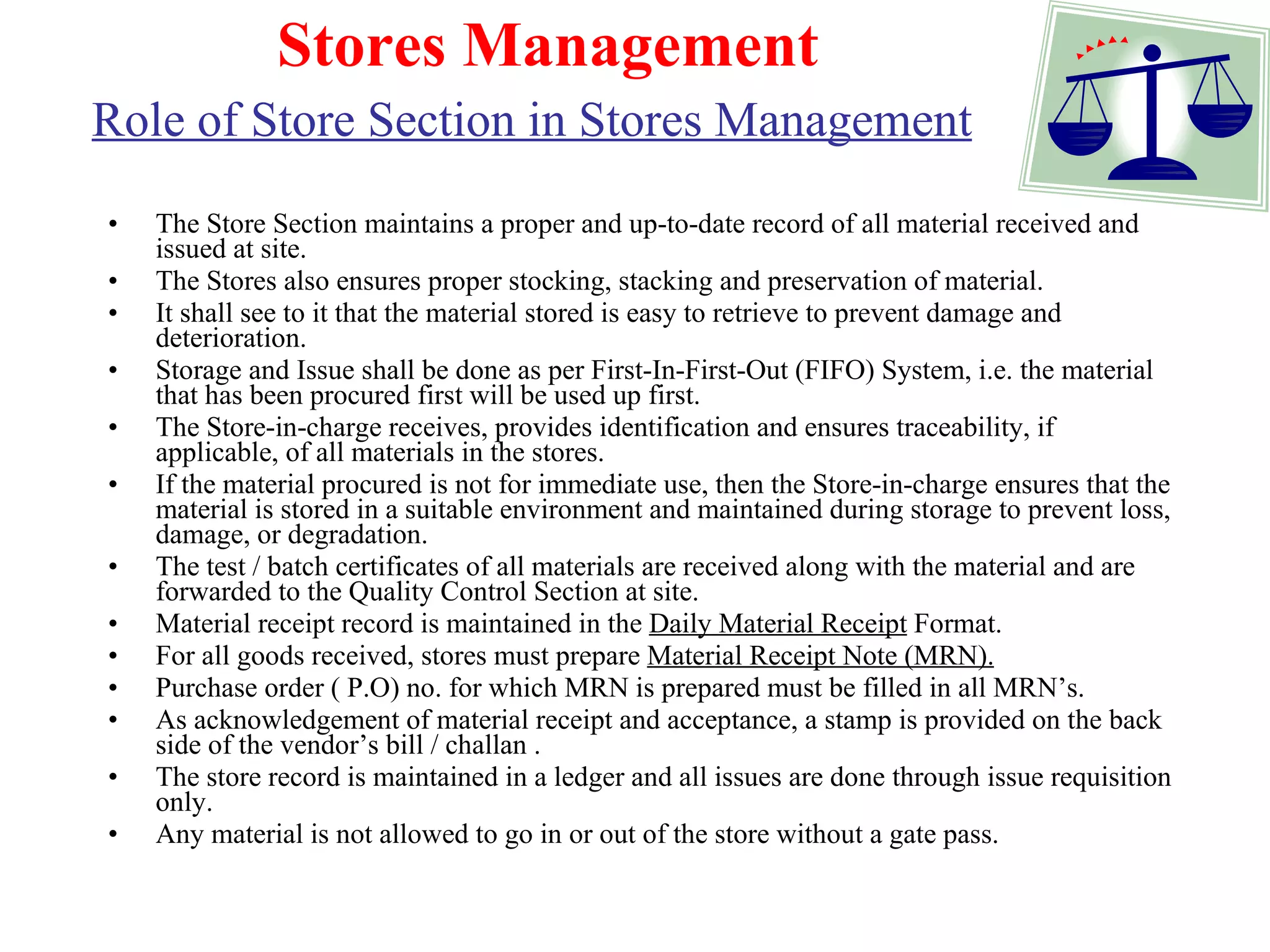 Stores Management Role of Store Section in Stores Management   The Store Section maintains a proper and up-to-date record of all material received and issued at site.  The Stores also ensures proper stocking, stacking and preservation of material. It shall see to it that the material stored is easy to retrieve to prevent damage and deterioration. Storage and Issue shall be done as per First-In-First-Out (FIFO) System, i.e. the material that has been procured first will be used up first. The Store-in-charge receives, provides identification and ensures traceability, if applicable, of all materials in the stores. If the material procured is not for immediate use, then the Store-in-charge ensures that the material is stored in a suitable environment and maintained during storage to prevent loss, damage, or degradation.  The test / batch certificates of all materials are received along with the material and are forwarded to the Quality Control Section at site. Material receipt record is maintained in the  Daily Material Receipt  Format.  For all goods received, stores must prepare  Material Receipt Note (MRN). Purchase order ( P.O) no. for which MRN is prepared must be filled in all MRN’s. As acknowledgement of material receipt and acceptance, a stamp is provided on the back side of the vendor’s bill / challan . The store record is maintained in a ledger and all issues are done through issue requisition only.  Any material is not allowed to go in or out of the store without a gate pass. 