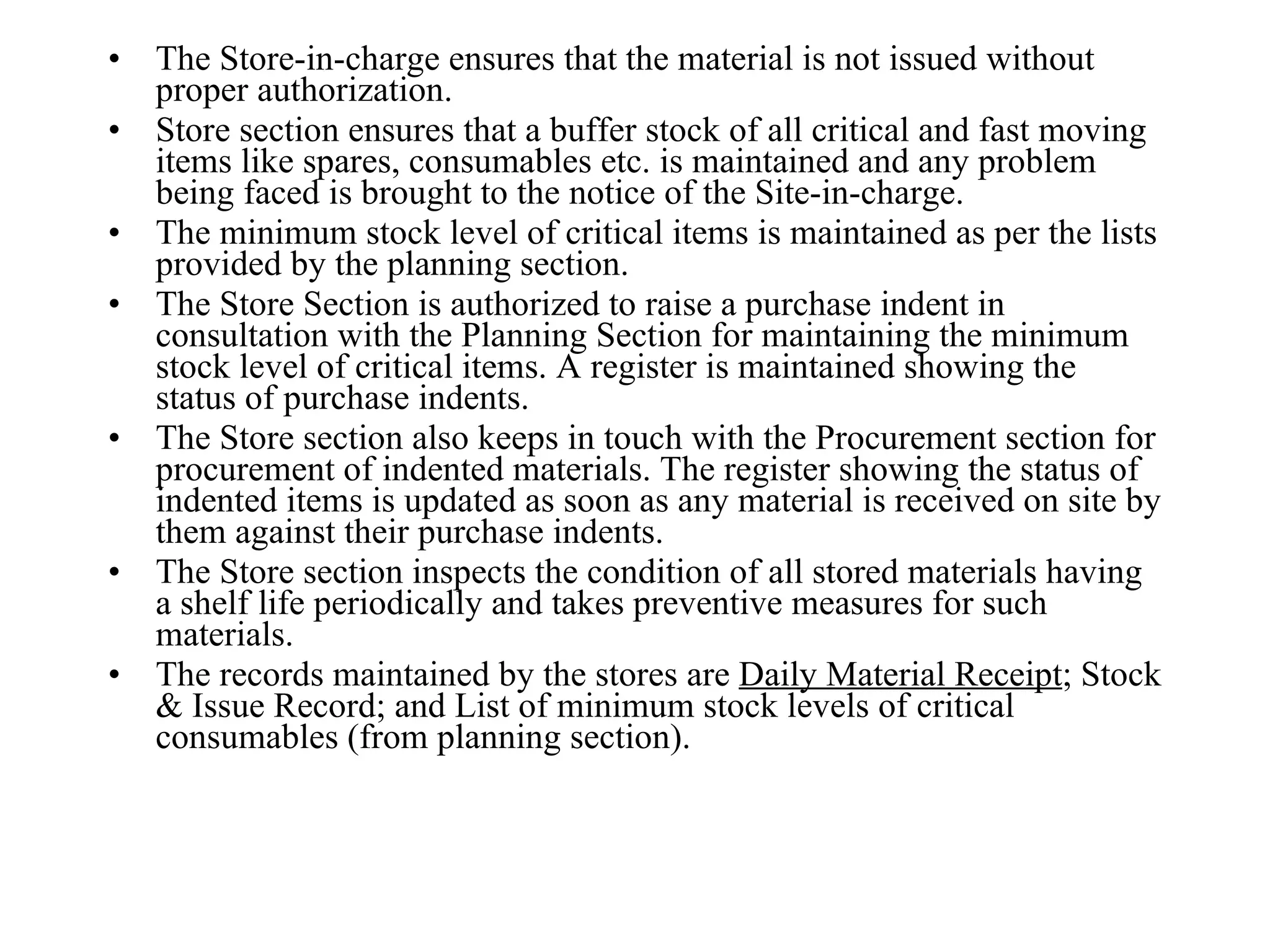 The Store-in-charge ensures that the material is not issued without proper authorization.  Store section ensures that a buffer stock of all critical and fast moving items like spares, consumables etc. is maintained and any problem being faced is brought to the notice of the Site-in-charge.  The minimum stock level of critical items is maintained as per the lists provided by the planning section. The Store Section is authorized to raise a purchase indent in consultation with the Planning Section for maintaining the minimum stock level of critical items. A register is maintained showing the status of purchase indents.  The Store section also keeps in touch with the Procurement section for procurement of indented materials. The register showing the status of indented items is updated as soon as any material is received on site by them against their purchase indents.  The Store section inspects the condition of all stored materials having a shelf life periodically and takes preventive measures for such materials.  The records maintained by the stores are  Daily Material Receipt ; Stock & Issue Record; and List of minimum stock levels of critical consumables (from planning section). 