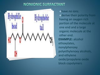 have no ions.
derive their polarity from
having an oxygen rich
portion of the molecule at
one end and a large
organic molecule at the
other end.
EXAMPLE: alcohol
ethoxylates,
nonylphenoxy
polyethylenoxy alcohols,
and ethylene
oxide/propylene oxide
block copolymers
 
