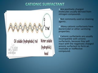 Are positively charged
molecules usually derived from
nitrogen compounds.
Not commonly used as cleaning
agents .
 Many cationic surfactants have
bactericidal or other sanitizing
properties.
Cationic surfactants are usually
incompatible with anionic
surfactants, because they will
react with the negatively charged
anionic surfactant to form an
insoluble or ineffective
compound.
 