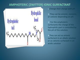  Change their charge with pH.
 They can be anionic, nonionic,
or cationic depending on pH.
 For the amphoteric
surfactants the charge of the
hydrophilic part is controlled by
the pH of the solution.
They can act as anionic
surfactant in an alkalic solution
or as cationic surfactant in an
acidic solution.
 