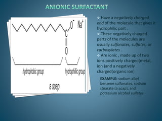  Have a negatively charged
end of the molecule that gives it
hydrophilic part .
 These negatively charged
parts of the molecules are
usually sulfonates, sulfates, or
carboxylates .
 Are ionic , made up of two
ions positively charged(metal,
ion )and a negatively
charged(organic ion)
EXAMPLE: sodium alkyl
benzene sulfonates, sodium
stearate (a soap), and
potassium alcohol sulfates
 