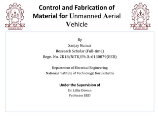 Control and Fabrication of
Material for Unmanned Aerial
Vehicle
By
Sanjay Kumar
Research Scholar (Full-time)
Regn. No. 2K18/NITK/Ph.D.-6180079(EED)
Department of Electrical Engineering
National Institute of Technology, Kurukshetra
Under the Supervision of
Dr. Lillie Dewan
Professor EED
 