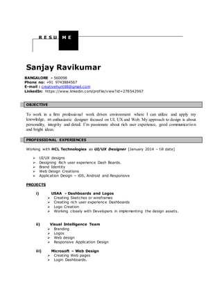 Sanjay Ravikumar
BANGALORE - 560098
Phone no: +91 9743884567
E-mail : creativehunt88@gmail.com
LinkedIn: https://www.linkedin.com/profile/view?id=278542967
OBJECTIVE
To work in a firm professional work driven environment where I can utilize and apply my
knowledge, an enthusiastic designer focused on UI, UX and Web. My approach to design is about
personality, integrity and detail. I’m passionate about rich user experience, good communication
and bright ideas.
PROFESSIONAL EXPERIENCES
Working with HCL Technologies as UI/UX Designer [January 2014 – till date]
 UI/UX designs
 Designing Rich user experience Dash Boards.
 Brand Identity
 Web Design Creations
 Application Design – iOS, Android and Responsive
PROJECTS
i) USAA - Dashboards and Logos
 Creating Sketches or wireframes
 Creating rich user experience Dashboards
 Logo Creation
 Working closely with Developers in implementing the design assets.
ii) Visual Intelligence Team
 Branding
 Logos
 Web design
 Responsive Application Design
iii) Microsoft – Web Design
 Creating Web pages
 Login Dashboards.
R E S U M E
 
