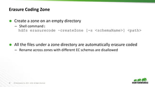 18 © Hortonworks Inc. 2011 – 2016. All Rights Reserved
Erasure Coding Zone
 Create a zone on an empty directory
– Shell command:
hdfs erasurecode –createZone [-s <schemaName>] <path>
 All the files under a zone directory are automatically erasure coded
– Rename across zones with different EC schemas are disallowed
 