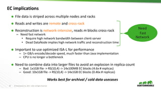 25 © Hortonworks Inc. 2011 – 2016. All Rights Reserved
EC implications
 File data is striped across multiple nodes and racks
 Reads and writes are remote and cross-rack
 Reconstruction is network-intensive, reads m blocks cross-rack
– Need fast network
• Require high network bandwidth between client-server
• Dead DataNode implies high network traffic and reconstruction time
 Important to use optimized ISA-L for performance
– 1+ GB/s encode/decode speed, much faster than Java implementation
– CPU is no longer a bottleneck
 Need to combine data into larger files to avoid an explosion in replica count
– Bad: 1x1GB file -> RS(10,4) -> 14x100MB EC blocks (4.6x # replicas)
– Good: 10x1GB file -> RS(10,4) -> 14x1GB EC blocks (0.46x # replicas)
Works best for archival / cold data usecases
Need
Fast
Network
 