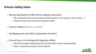 29 © Hortonworks Inc. 2011 – 2016. All Rights Reserved
Erasure coding status
 Massive development effort by the Hadoop community
○ 20+ contributors from many companies (Hortonworks, Y! JP, Cloudera, Intel, Huawei, …)
○ 100s of commits over three years (started in 2014)
 Erasure coding is feature complete!
 Solidifying some user APIs in preparation for beta1
 Current focus is on testing and integration efforts
○ Want the complete Hadoop stack to work with HDFS erasure coding enabled
○ Stress / endurance testing to ensure stability
 