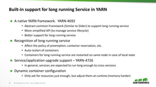 34 © Hortonworks Inc. 2011 – 2016. All Rights Reserved
Built-in support for long running Service in YARN
 A native YARN framework. YARN-4692
• Abstract common Framework (Similar to Slider) to support long running service
• More simplified API (to manage service lifecycle)
• Better support for long running service
 Recognition of long running service
• Affect the policy of preemption, container reservation, etc.
• Auto-restart of containers
• Containers for long running service are restarted on same node in case of local state
 Service/application upgrade support – YARN-4726
• In general, services are expected to run long enough to cross versions
 Dynamic container configuration
• Only ask for resources just enough, but adjust them at runtime (memory harder)
 
