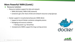 37 © Hortonworks Inc. 2011 – 2016. All Rights Reserved
More Powerful YARN (Contd.)
 Resource Isolation
– Resource isolation support for disk and network
• YARN-2619 (disk), YARN-2140 (network)
• Containers get a fair share of disk and network resources using Cgroups
– Docker support in LinuxContainerExecutor (YARN-3611)
• Support to launch Docker containers alongside process
• Packaging and resource isolation
– Packing easier e.g. TensorFlow
• Complements YARN’s support for long running services
 