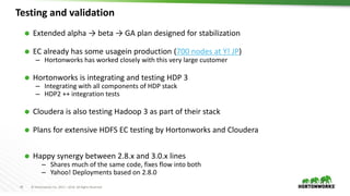 45 © Hortonworks Inc. 2011 – 2016. All Rights Reserved
Testing and validation
 Extended alpha → beta → GA plan designed for stabilization
 EC already has some usagein production (700 nodes at Y! JP)
– Hortonworks has worked closely with this very large customer
 Hortonworks is integrating and testing HDP 3
– Integrating with all components of HDP stack
– HDP2 ++ integration tests
 Cloudera is also testing Hadoop 3 as part of their stack
 Plans for extensive HDFS EC testing by Hortonworks and Cloudera
 Happy synergy between 2.8.x and 3.0.x lines
– Shares much of the same code, fixes flow into both
– Yahoo! Deployments based on 2.8.0
 