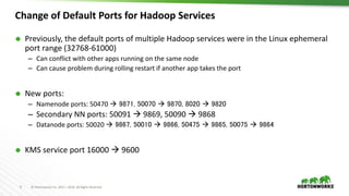 9 © Hortonworks Inc. 2011 – 2016. All Rights Reserved
 Previously, the default ports of multiple Hadoop services were in the Linux ephemeral
port range (32768-61000)
– Can conflict with other apps running on the same node
– Can cause problem during rolling restart if another app takes the port
 New ports:
– Namenode ports: 50470  9871, 50070  9870, 8020  9820
– Secondary NN ports: 50091  9869, 50090  9868
– Datanode ports: 50020  9867, 50010  9866, 50475  9865, 50075  9864
 KMS service port 16000  9600
Change of Default Ports for Hadoop Services
 