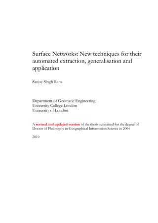 Surface Networks: New techniques for their
automated extraction, generalisation and
application

Sanjay Singh Rana



Department of Geomatic Engineering
University College London
University of London


A revised and updated version of the thesis submitted for the degree of
Doctor of Philosophy in Geographical Information Science in 2004

2010
 