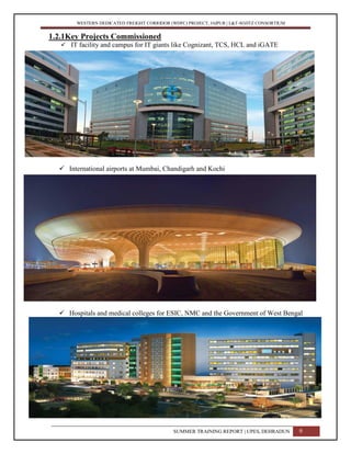 WESTERN DEDICATED FREIGHT CORRIDOR (WDFC) PROJECT, JAIPUR | L&T-SOJITZ CONSORTIUM
1.2.1Key Projects Commissioned
 IT facility and campus for IT giants like Cognizant, TCS, HCL and iGATE
 International airports at Mumbai, Chandigarh and Kochi
 Hospitals and medical colleges for ESIC, NMC and the Government of West Bengal
SUMMER TRAINING REPORT | UPES, DEHRADUN 9
 