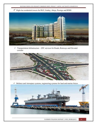 WESTERN DEDICATED FREIGHT CORRIDOR (WDFC) PROJECT, JAIPUR | L&T-SOJITZ CONSORTIUM
 High-rise residential towers for DLF, Godrej, Ahuja, Prestige and BNRI
 Transportation Infrastructure – EPC services for Roads, Runways and Elevated
corridor
 Defence and Aerospace systems, engineering systems for land and marine forces
SUMMER TRAINING REPORT | UPES, DEHRADUN 10
10
 