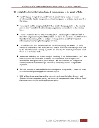 WESTERN DEDICATED FREIGHT CORRIDOR (WDFC) PROJECT, JAIPUR | L&T-SOJITZ CONSORTIUM
2.6 Multiple Benefits for the Nation, Trade & Commerce and to the people of India
 The Dedicated Freight Corridor (DFC) will contribute to India’s economic
development by freight transportation which is expected to undergo rapid growth in
the future.
 This project enables a segregated electrified line for freight, parallel to the existing
railway line. This indirectly allows thepassenger trains to move faster in the existing
lines.
 This line will allow double-stack with a height of 7.1 m through wider tracks of3.6 m
that allow longer train lengths of 1500 m that can travel at a faster rate of 100 kmph. For
the industry this means, reduced unit cost of transportation as DFC provides rail
infrastructure to carry higher throughput per train.
 The route will also have lesser stations that fall only once every 30 - 40 km. The entire
corridor is expected to offer more axle load and an increased overall freight train load
by 3.5 times the current capacity. Again for the industry, this means a guaranteed, faster
transit at an economic tariff.
 Apart from improving the overall transport efficiency of the national network, DFC will
help accelerate the nation-wide economic development as well as improve the
environment. Transportation of goods through DFC will consume less energy when
compared to truck mode and the gas emission is completely avoided along the DFC
alignment.
 With the increase of trade and industrial development along the DFC, there will be an
increase in employment opportunities of the region.
 DFCwill alsoimprove andexpand themarket foragricultural produce,forestry and
fisheries of the regions as the speedy and improved transportation mode will helpshrink
distances connecting the supply and demand points.
SUMMER TRAINING REPORT | UPES, DEHRADUN 17
 