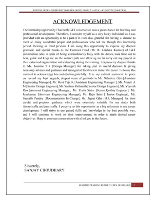 WESTERN DEDICATED FREIGHT CORRIDOR (WDFC) PROJECT, JAIPUR | L&T-SOJITZ CONSORTIUM
ACKNOWLEDGEMENT
The internship opportunity I had with L&T construction was a great chance for learning and
professional development. Therefore, I consider myself as a very lucky individual as I was
provided with an opportunity to be a part of it. I am also grateful for having a chance to
meet so many wonderful people and professionals who led me though this internship
period. Bearing in mind previous I am using this opportunity to express my deepest
gratitude and special thanks to the Contract Head (Mr. R. Krishna Kumar) of L&T
construction who in spite of being extraordinarily busy with his duties, took time out to
hear, guide and keep me on the correct path and allowing me to carry out my project at
their esteemed organization and extending during the training. I express my deepest thanks
to Ms. Jasmine T S [Design Manager] for taking part in useful decision & giving
necessary advices and guidance and arranged all facilities to make life easier. I choose this
moment to acknowledge his contribution gratefully. It is my radiant sentiment to place
on record my best regards, deepest sense of gratitude to Mr. Nilambar Ojha [Assistant
Engineering Manager], Mr. Ravi Teja K [Assistant Engineering Manager ], Mr. Murali A
M [Senior Design Engineer], Mr. Santanu Debanath [Senior Design Engineer], Mr. Veeresh
Rao [Assistant Engineering Manager], Mr. Pratik Sinha [Senior Quality Engineer], Mr.
Jayakumar [Assistant Engineering Manager], Mr. Raju Saini [ Junior Engineer], Mr.
Saurabh Pandey [Documentation In-Charge], Mr. Jagrat Ojha [H.R Manager] for their
careful and precious guidance which were extremely valuable for my study both
theoretically and practically. I perceive as this opportunity as a big milestone in my career
development. I will strive to use gained skills and knowledge in the best possible way,
and I will continue to work on their improvement, in order to attain desired career
objectives. Hope to continue cooperation with all of you in the future.
Sincerely,
SANJAY CHOUDHARY
SUMMER TRAINING REPORT | UPES, DEHRADUN 2
 