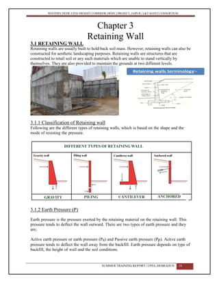WESTERN DEDICATED FREIGHT CORRIDOR (WDFC) PROJECT, JAIPUR | L&T-SOJITZ CONSORTIUM
Chapter 3
Retaining Wall
3.1 RETAINING WALL
Retaining walls are usually built to hold back soil mass. However, retaining walls can also be
constructed for aesthetic landscaping purposes. Retaining walls are structures that are
constructed to retail soil or any such materials which are unable to stand vertically by
themselves. They are also provided to maintain the grounds at two different levels.
3.1.1 Classification of Retaining wall
Following are the different types of retaining walls, which is based on the shape and the
mode of resisting the pressure.
3.1.2 Earth Pressure (P)
Earth pressure is the pressure exerted by the retaining material on the retaining wall. This
pressure tends to deflect the wall outward. There are two types of earth pressure and they
are;
Active earth pressure or earth pressure (Pa) and Passive earth pressure (Pp). Active earth
pressure tends to deflect the wall away from the backfill. Earth pressure depends on type of
backfill, the height of wall and the soil conditions.
SUMMER TRAINING REPORT | UPES, DEHRADUN 18
 