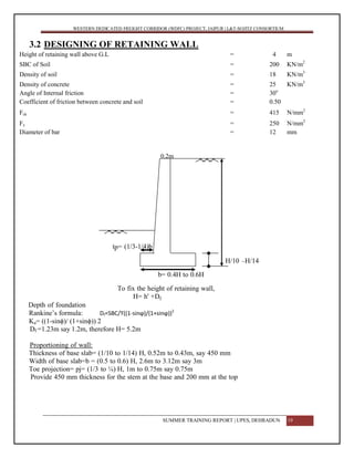 WESTERN DEDICATED FREIGHT CORRIDOR (WDFC) PROJECT, JAIPUR | L&T-SOJITZ CONSORTIUM
3.2 DESIGNING OF RETAINING WALL
Height of retaining wall above G.L = 4 m
SBC of Soil = 200 KN/m2
Density of soil = 18 KN/m3
Density of concrete = 25 KN/m3
Angle of Internal friction = 30o
Coefficient of friction between concrete and soil = 0.50
Fck = 415 N/mm2
Fy = 250 N/mm2
Diameter of bar = 12 mm
0.2m
tp= (1/3-1/4)b
H/10 –H/14
b= 0.4H to 0.6H
To fix the height of retaining wall,
H= h' +Df
Depth of foundation
Rankine’s formula: Df=SBC/ϒ((1-sinϕ)/(1+sinϕ))2
Ka= ((1-sinϕ)/ (1+sinϕ)) 2
Df =1.23m say 1.2m, therefore H= 5.2m
Proportioning of wall:
Thickness of base slab= (1/10 to 1/14) H, 0.52m to 0.43m, say 450 mm
Width of base slab=b = (0.5 to 0.6) H, 2.6m to 3.12m say 3m
Toe projection= pj= (1/3 to ¼) H, 1m to 0.75m say 0.75m
Provide 450 mm thickness for the stem at the base and 200 mm at the top
SUMMER TRAINING REPORT | UPES, DEHRADUN 19
 
