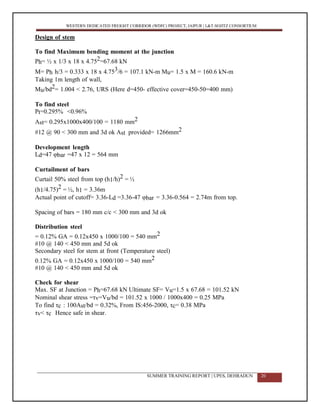 WESTERN DEDICATED FREIGHT CORRIDOR (WDFC) PROJECT, JAIPUR | L&T-SOJITZ CONSORTIUM
Design of stem
To find Maximum bending moment at the junction
Ph= ½ x 1/3 x 18 x 4.752=67.68 kN
M= Ph h/3 = 0.333 x 18 x 4.753/6 = 107.1 kN-m Mu= 1.5 x M = 160.6 kN-m
Taking 1m length of wall,
Mu/bd2= 1.004 < 2.76, URS (Here d=450- effective cover=450-50=400 mm)
To find steel
Pt=0.295% <0.96%
Ast= 0.295x1000x400/100 = 1180 mm2
#12 @ 90 < 300 mm and 3d ok Ast provided= 1266mm2
Development length
Ld=47 φbar =47 x 12 = 564 mm
Curtailment of bars
Curtail 50% steel from top (h1/h)2 = ½
(h1/4.75)2 = ½, h1 = 3.36m
Actual point of cutoff= 3.36-Ld =3.36-47 φbar = 3.36-0.564 = 2.74m from top.
Spacing of bars = 180 mm c/c < 300 mm and 3d ok
Distribution steel
= 0.12% GA = 0.12x450 x 1000/100 = 540 mm2
#10 @ 140 < 450 mm and 5d ok
Secondary steel for stem at front (Temperature steel)
0.12% GA = 0.12x450 x 1000/100 = 540 mm2
#10 @ 140 < 450 mm and 5d ok
Check for shear
Max. SF at Junction = Ph=67.68 kN Ultimate SF= Vu=1.5 x 67.68 = 101.52 kN
Nominal shear stress =τv=Vu/bd = 101.52 x 1000 / 1000x400 = 0.25 MPa
To find τc : 100Ast/bd = 0.32%, From IS:456-2000, τc= 0.38 MPa
τv< τc Hence safe in shear.
SUMMER TRAINING REPORT | UPES, DEHRADUN 20
 