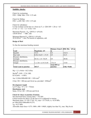 WESTERN DEDICATED FREIGHT CORRIDOR (WDFC) PROJECT, JAIPUR | L&T-SOJITZ CONSORTIUM
Stability checks:
Check for overturning:
FOS = ΣMR/ MO= 2.94 >1.55 safe
Check for Sliding:
FOS = μ ΣW/ PH= 2.94 >1.55 safe
Check for subsidence:
Let the resultant cut the base at x from toe T, x= ΣM/ ΣW= 1.20 m > b/3
e= b/2 –x = 3/2 – 1.2 = 0.3m < b/6
Maximum Pressure Pmax=ΣW/b (1+ (6*e)/b)
120.66 kN/m2
< SBC, safe
Minimum Pressure Pmin=ΣW/b (1- (6*e)/b)
30.16 kN/m2 > zero, No tension or separation, safe
Design of Heel
To fine the maximum bending moment
Load Magnitude, kN
Distance from C,
m
BM, MC, kN-m
Backfill 153.9 0.9 138.51
Heel slab 0.45x1.8x25 = 27.25 0.9 18.23
Pressure distribution,
rectangle 30.16 x 1.8 =54.29 0.9 -48.86
Pressure distribution,
triangle ½ x 24.1 x1.8=21.69 1/3x1.8 -13.01
Total Load at junction 105.17
Total BM at
junction ΣMC=94.86
Mu= 1.5 x 94.86 =142.3 kNm
Mu/bd2= 0.89 < 2.76, URS
Pt=0.264% < 0.96%
Ast= 0.264x1000x400/100 = 1056 mm2
#16@ 190 < 300 mm and 3d ok Ast provided= 1058mm2
Development length
Ld=47 φbar =47 x 16 = 752mm
Distribution steel
Same, #10 @ 140 < 450 mm and 5d ok
Check for shear at junction (Tension)
Net downward force causing shear = 142.3kN.
Critical section for shear is at the face as it is subjected to tension.
Maximum shear =V=105.17 kN, VU, max= 157.76 kN, τv =0.39 MPa
pt=100x1058/(1000x400)=0.27%
τuc =0.37 MPa
Allowable shear force= 0.37x 1000 x 400 =148kN, slightly less than VU, max. May be ok
SUMMER TRAINING REPORT | UPES, DEHRADUN 22
 