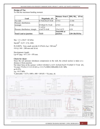 WESTERN DEDICATED FREIGHT CORRIDOR (WDFC) PROJECT, JAIPUR | L&T-SOJITZ CONSORTIUM
Design of Toe
To find the maximum bending moment
Load Magnitude, kN
Distance from C,
m
BM, MC, kN-m
Toe slab 0.75x0.45x25=8.44 0.75/2 -3.164
Pressure distribution,
rectangle 97.99x0.75=73.49 0.75/2 27.60
Pressure distribution, triangle
½ x22.6
x1x0.75=8.48 2/3x1=0.75 4.24
Total Load at junction 73.53
Total BM at
junction ΣM=28.67kNm
Mu= 1.5 x 28.67 =43 kNm
Mu/bd2= 0.27< 2.76, URS
Pt=0.085% Very small, provide 0.12%GA Ast= 540 mm2
#10 @ 140 < 300 mm and 3d ok
Development length:
Ld=47 φbar =47 x 10 = 470 mm
Check for shear:
Since the soil pressure introduces compression in the wall, the critical section is taken at a
distance d from junction.
Net shear force at the section= (120.6+110.04)/2 x 0.35 -0.45x0.35x25=75.45kN V=75.46 kN,
VU,max=75.45x1.5=113.18 kN τv=113.17x1000/(1000x400)=0.28 MPa
pt=0.25%
τuc =0.37 MPa
V,allowable = 0.37x 1000 x 400 =148 kN > VU,max, ok
SUMMER TRAINING REPORT | UPES, DEHRADUN 23
 