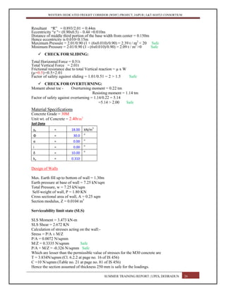 WESTERN DEDICATED FREIGHT CORRIDOR (WDFC) PROJECT, JAIPUR | L&T-SOJITZ CONSORTIUM
Resultant “R” = 0.893/2.01 = 0.44m
Eccentricity “e "= (0.90x0.5) – 0.44 =0.010m
Distance of middle third portion of the base width from center = 0.150m
Hence eccentricity is 0.010<0.15m
Maximum Pressure = 2.01/0.90 (1 + (6x0.010)/0.90) = 2.39 t / m2
< 20 Safe
Minimum Pressure = 2.01/0.90 (1 - (6x0.010)/0.90) = 2.09 t / m2
>0 Safe
 CHECK FOR SLIDING:
Total Horizontal Force = 0.51t
Total Vertical Force = 2.01t
Frictional resistance due to total Vertical reaction = µ x W
(µ=0.5)=0.5×2.01
Factor of safety against sliding = 1.01/0.51 = 2 > 1.5 Safe
 CHECK FOR OVERTURNING:
Moment about toe - Overturning moment = 0.22 tm
Resisting moment = 1.14 tm
Factor of safety against overturning = 1.14/0.22 = 5.14
=5.14 > 2.00 Safe
Material Specifications
Concrete Grade = 30M
Unit wt. of Concrete = 2.40t/m3
Soil Data
γe = 18.00 kN/m
3
Φ = 30.0
o
α = 0.00
o
i = 0.00
o
δ = 10.00
o
ka = 0.310
Design of Walls
Max. Earth fill up to bottom of wall = 1.30m
Earth pressure at base of wall = 7.25 kN/sqm
Total Pressure, w = 7.25 kN/sqm
Self-weight of wall, P = 1.80 KN
Cross sectional area of wall, A = 0.25 sqm
Section modulus, Z = 0.0104 m3
Serviceability limit state (SLS)
SLS Moment = 3.473 kN-m
SLS Shear = 2.672 KN
Calculation of stresses acting on the wall:-
Stress = P/A ± M/Z
P/A = 0.0072 N/sqmm
M/Z = 0.3335 N/sqmm Safe
P/A + M/Z = -0.326 N/sqmm Safe
Which are lesser than the permissible value of stresses for the M30 concrete are
T = 3.834N/sqmm (Cl. 6.2.2 at page no. 16 of IS 456)
C =10 N/sqmm (Table no. 21 at page no. 81 of IS 456)
Hence the section assumed of thickness 250 mm is safe for the loadings.
SUMMER TRAINING REPORT | UPES, DEHRADUN 26
 