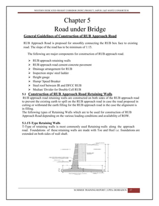 WESTERN DEDICATED FREIGHT CORRIDOR (WDFC) PROJECT, JAIPUR | L&T-SOJITZ CONSORTIUM
Chapter 5
Road under Bridge
General Guidelines of Construction of RUB Approach Road
RUB Approach Road is proposed for smoothly connecting the RUB box face to existing
road. The slope of the road has to be minimum of 1:15.
The following are major components for construction of RUB approach road.
 RUB approach retaining walls
 RUB approach road cement concrete pavement
 Drainage arrangement for RUB
 Inspection steps/ steel ladder
 Height gauge
 Hump/ Speed Breaker
 Steel roof between IR and DFCC RUB
 Median/ Divider for Double Cell RUB
5.1 Construction of RUB Approach Road Retaining Walls
RUB approach road retaining walls are constructed on both sides of the RUB approach road
to prevent the existing earth to spill on the RUB approach road in case the road proposed in
cutting or withstand the earth filling for the RUB approach road in the case the alignment is
in filling.
The following types of Retaining Walls which are to be used for construction of RUB
Approach Road depending on the various loading conditions and availability of ROW.
5.1.1T-Type Retaining Walls
T-Type of retaining walls is most commonly used Retaining walls along the approach
road. Foundations of these retaining walls are made with Toe and Heel i.e. foundations are
extended on both sides of wall shaft.
SUMMER TRAINING REPORT | UPES, DEHRADUN 27
 