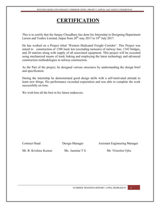 WESTERN DEDICATED FREIGHT CORRIDOR (WDFC) PROJECT, JAIPUR | L&T-SOJITZ CONSORTIUM
CERTIFICATION
This is to certify that the Sanjay Choudhary has done his Internship in Designing Department
Larsen and Toubro Limited, Jaipur from 20th
may 2017 to 19th
July 2017.
He has worked on a Project titled ‘Western Dedicated Freight Corridor’. This Project was
aimed to construction of 1388 track km (excluding turnouts) of railway line, 1342 bridges,
and 20 stations along with supply of all associated equipment. This project will be executed
using mechanized means of track linking and employing the latest technology and advanced
construction methodologies in railway construction.
As the Part of the project, he designed various structures by understanding the design brief
and specification.
During the internship he demonstrated good design skills with a self-motivated attitude to
learn new things. His performance exceeded expectation and was able to complete the work
successfully on time.
We wish him all the best in his future endeavors.
Contract Head Design Manager Assistant Engineering Manager
Mr. R. Krishna Kumar Ms. Jasmine T S Mr. Nilambar Ojha
SUMMER TRAINING REPORT | UPES, DEHRADUN 3
 