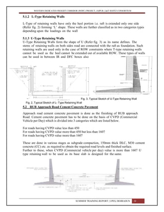 WESTERN DEDICATED FREIGHT CORRIDOR (WDFC) PROJECT, JAIPUR | L&T-SOJITZ CONSORTIUM
5.1.2 L-Type Retaining Walls
L-Type of retaining walls have only the heel portion i.e. raft is extended only one side
(Refer fig. 2) forming ‘L’ shape. These walls are further classified as in two categories types
depending upon the loadings on the wall
5.1.3 U-Type Retaining Walls
U-Type Retaining Walls form the shape of U (Refer fig. 3) as its name defines. The
stems of retaining walls on both sides road are connected with the raft as foundation. Such
retaining walls are used only in the case of ROW constraints where T-type retaining walls
cannot be used as the heel cannot be extended out of available ROW. These types of walls
can be used in between IR and DFC boxes also
Fig. 3, Typical Sketch of U-Type Retaining Wall
Fig. 2, Typical Sketch of L- Type Retaining Wall
5.2 RUB Approach Road Cement Concrete Pavement
Approach road cement concrete pavement is done as the finishing of RUB approach
Road. Cement concrete pavement has to be done on the basis of CVPD (Commercial
Vehicle per Day) which is divided into 3 categories which are listed below.
For roads having CVPD value less than 450
For roads having CVPD value more than 450 but less than 1607
For roads having CVPD value more than 1607
These are done in various stages as subgrade compaction, 150mm thick DLC, M30 cement
concrete (CC) etc. as required to obtain the required road levels and finished surface.
Further to these, when CVPD (Commercial vehicle per day) value is more than 1607 U
type retaining wall to be used as its base slab is designed for the same.
SUMMER TRAINING REPORT | UPES, DEHRADUN 28
 