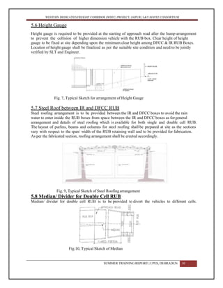 WESTERN DEDICATED FREIGHT CORRIDOR (WDFC) PROJECT, JAIPUR | L&T-SOJITZ CONSORTIUM
5.6 Height Gauge
Height gauge is required to be provided at the starting of approach road after the hump arrangement
to prevent the collision of higher dimension vehicle with the RUB box. Clear height of height
gauge to be fixed at site depending upon the minimum clear height among DFCC & IR RUB Boxes.
Location of height gauge shall be finalized as per the suitable site condition and need to be jointly
verified by SLT and Engineer.
Fig. 7, Typical Sketch for arrangement of Height Gauge
5.7 Steel Roof between IR and DFCC RUB
Steel roofing arrangement is to be provided between the IR and DFCC boxes to avoid the rain
water to enter inside the RUB boxes from space between the IR and DFCC boxes as forgeneral
arrangement and details of steel roofing which is available for both single and double cell RUB.
The layout of purlins, beams and columns for steel roofing shall be prepared at site as the sections
vary with respect to the span/ width of the RUB retaining wall and to be provided for fabrication.
As per the fabricated section, roofing arrangement shall be erected accordingly.
Fig. 9, Typical Sketch of Steel Roofing arrangement
5.8 Median/ Divider for Double Cell RUB
Median/ divider for double cell RUB is to be provided to divert the vehicles to different cells.
Fig.10, Typical Sketch of Median
SUMMER TRAINING REPORT | UPES, DEHRADUN 30
 