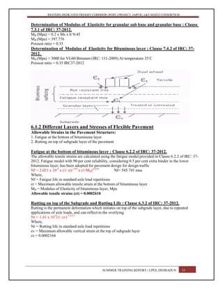 WESTERN DEDICATED FREIGHT CORRIDOR (WDFC) PROJECT, JAIPUR | L&T-SOJITZ CONSORTIUM
Determination of Modulus of Elasticity for granular sub base and granular base : Clause
7.3.1 of IRC: 37-2012.
MR (Mpa) = 0.2 x Ms x h^0.45
MR (Mpa) = 397.776
Poisson ratio = 0.35
Determination of Modulus of Elasticity for Bituminous layer : Clause 7.4.2 of IRC: 37-
2012.
MB (Mpa) = 3000 for VG40 Bitumen (IRC: 111-2009) At temperature 35 C
Poisson ratio = 0.35 IRC37-2012
6.1.2 Different Layers and Stresses of Flexible Pavement
Allowable Strains in the Pavement Structure:
1. Fatigue at the bottom of bituminous layer
2. Rutting on top of subgrade layer of the pavement
Fatigue at the bottom of bituminous layer : Clause 6.2.2 of IRC: 37-2012.
The allowable tensile strains are calculated using the fatigue model provided in Clause 6.2.2 of IRC: 37-
2012. Fatigue model with 90 per cent reliability, considering 0.5 per cent extra binder in the lower
bituminous layer, has been adopted for pavement design for design traffic
Nf = 2.021 x 10-4
x (1/ εt) 3.89
x (1/MB) 0.854
Nf= 545.741 msa
Where,
Nf = Fatigue life in standard axle load repetitions
εt = Maximum allowable tensile strain at the bottom of bituminous layer
MB = Modulus of Elasticity of bituminous layer, Mpa
Allowable tensile strains (εt) = 0.0002610
Rutting on top of the Subgrade and Rutting Life : Clause 6.3.2 of IRC: 37-2012.
Rutting is the permanent deformation which initiates on top of the subgrade layer, due to repeated
applications of axle loads, and can reflect to the overlying
Nr = 1.41 x 10-8
(1/ εv) 4.5337
Where,
Nr = Rutting life in standard axle load repetitions
εv = Maximum allowable vertical strain at the top of subgrade layer
εv = 0.0002164
SUMMER TRAINING REPORT | UPES, DEHRADUN 33
 