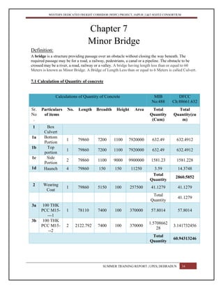 WESTERN DEDICATED FREIGHT CORRIDOR (WDFC) PROJECT, JAIPUR | L&T-SOJITZ CONSORTIUM
Chapter 7
Minor Bridge
Definition:
A bridge is a structure providing passage over an obstacle without closing the way beneath. The
required passage may be for a road, a railway, pedestrians, a canal or a pipeline. The obstacle to be
crossed may be a river, a road, railway or a valley. A bridge having length less than or equal to 60
Meters is known as Minor Bridge. A Bridge of Length Less than or equal to 6 Meters is called Culvert.
7.1 Calculation of Quantity of concrete
Calculations of Quantity of Concrete MIB
No:488
DFCC
Ch:88661.632
Sr.
No
.
Particulars
of items
No. Length Breadth Height Area Total
Quantity
(Cum)
Total
Quantity(cu
m)
1 Box
Culvert
1a Bottom
Portion
1 79860 7200 1100 7920000 632.49 632.4912
1b Top
portion
1 79860 7200 1100 7920000 632.49 632.4912
1c Side
Portion
2 79860 1100 9000 9900000 1581.23 1581.228
1d Haunch 4 79860 150 150 11250 3.59 14.3748
Total
Quantity
2860.5852
2 Wearing
Coat
1 79860 5150 100 257500 41.1279 41.1279
Total
Quantity
41.1279
3a 100 THK
PCC M15-
---1
1 78110 7400 100 370000 57.8014 57.8014
3b 100 THK
PCC M15-
--2
2 2122.792 7400 100 370000
1.5708662
28
3.141732456
Total
Quantity
60.94313246
SUMMER TRAINING REPORT | UPES, DEHRADUN 34
 