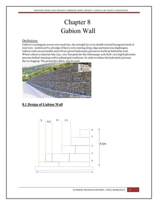 WESTERN DEDICATED FREIGHT CORRIDOR (WDFC) PROJECT, JAIPUR | L&T-SOJITZ CONSORTIUM
Chapter 8
Gabion Wall
Definition:
Gabion is rectangular woven wire mesh box, the strength lies in its double twisted hexagonal mesh of
steel wire –reinforced byselvedge of heavy wire running along edgeandtransversediaphragms.
Gabion walls are permeable and will not permit hydrostatic pressureto build up behind the wall.
Where cohesivematerials like clay, very fine particles likelithomargicsoilsbuilt veryhighhydrostatic
pressurebehind retainingwall in submergedconditions.In ordertoreducethehydrostatic pressure
due to clogging-The geotextiles fabric maybe used.
8.1 Design of Gabion Wall
SUMMER TRAINING REPORT | UPES, DEHRADUN 37
4.5m
0
1
2
3
4
2.53.5
4.55
 